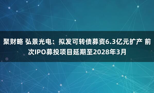 聚财略 弘景光电：拟发可转债募资6.3亿元扩产 前次IPO募投项目延期至2028年3月