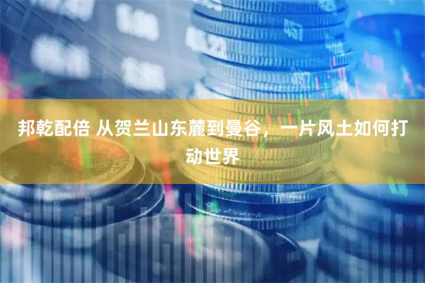 邦乾配倍 从贺兰山东麓到曼谷，一片风土如何打动世界