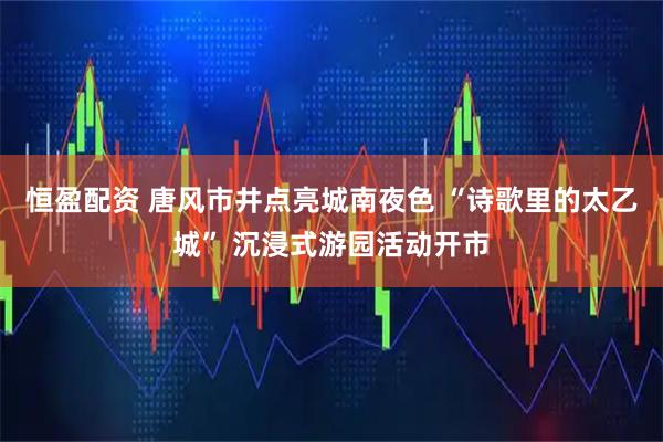 恒盈配资 唐风市井点亮城南夜色 “诗歌里的太乙城” 沉浸式游园活动开市
