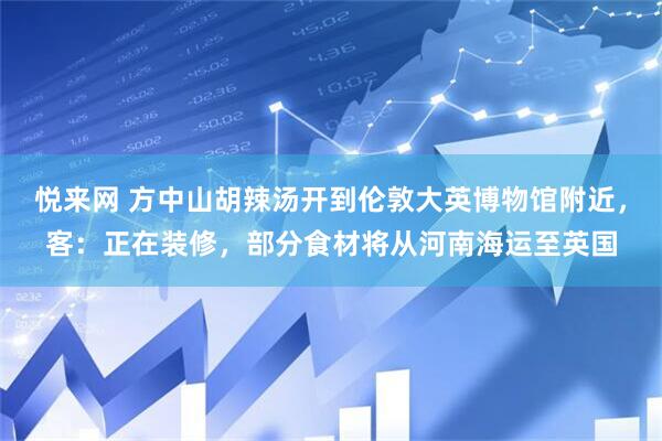 悦来网 方中山胡辣汤开到伦敦大英博物馆附近，客：正在装修，部分食材将从河南海运至英国