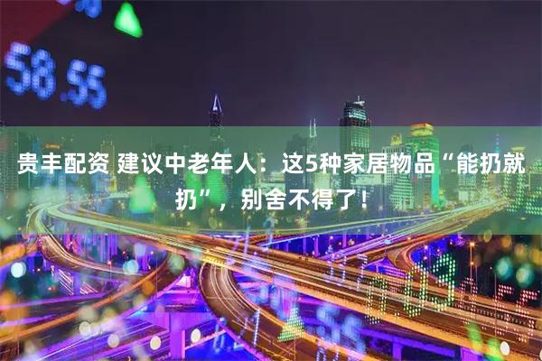 贵丰配资 建议中老年人：这5种家居物品“能扔就扔”，别舍不得了！
